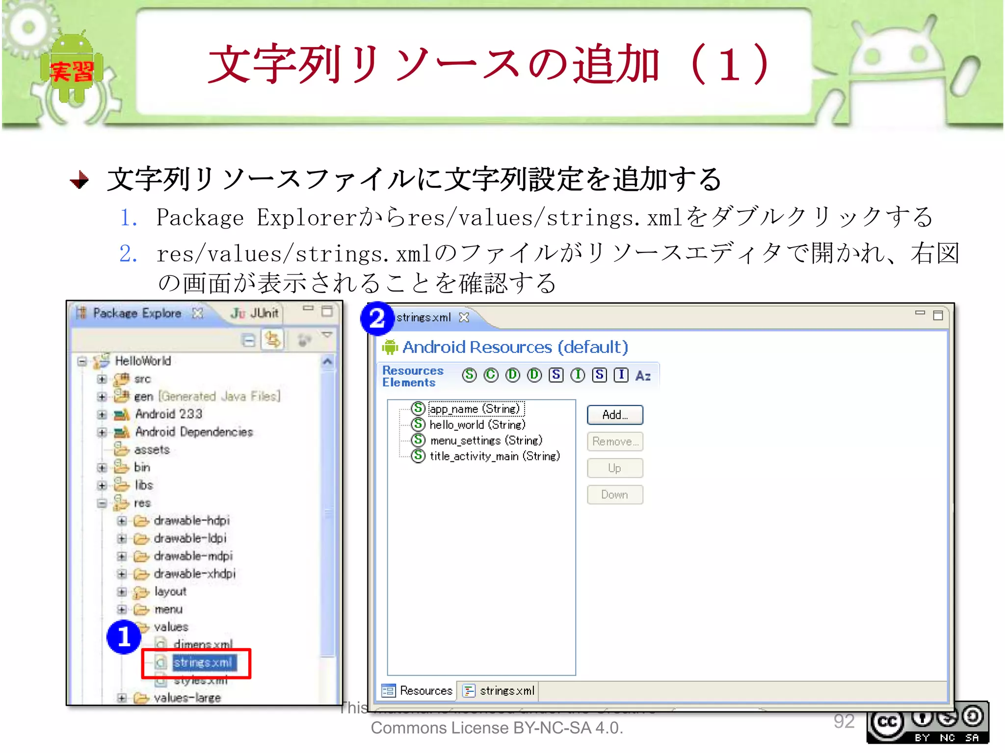 文字列リソースの追加（１）
文字列リソースファイルに文字列設定を追加する
1. Package Explorerからres/values/strings.xmlをダブルクリックする
2. res/values/strings.xmlのファイルがリソースエディタで開かれ、右図
の画面が表示されることを確認する

This material is licensed under the Creative
Commons License BY-NC-SA 4.0.

92

 