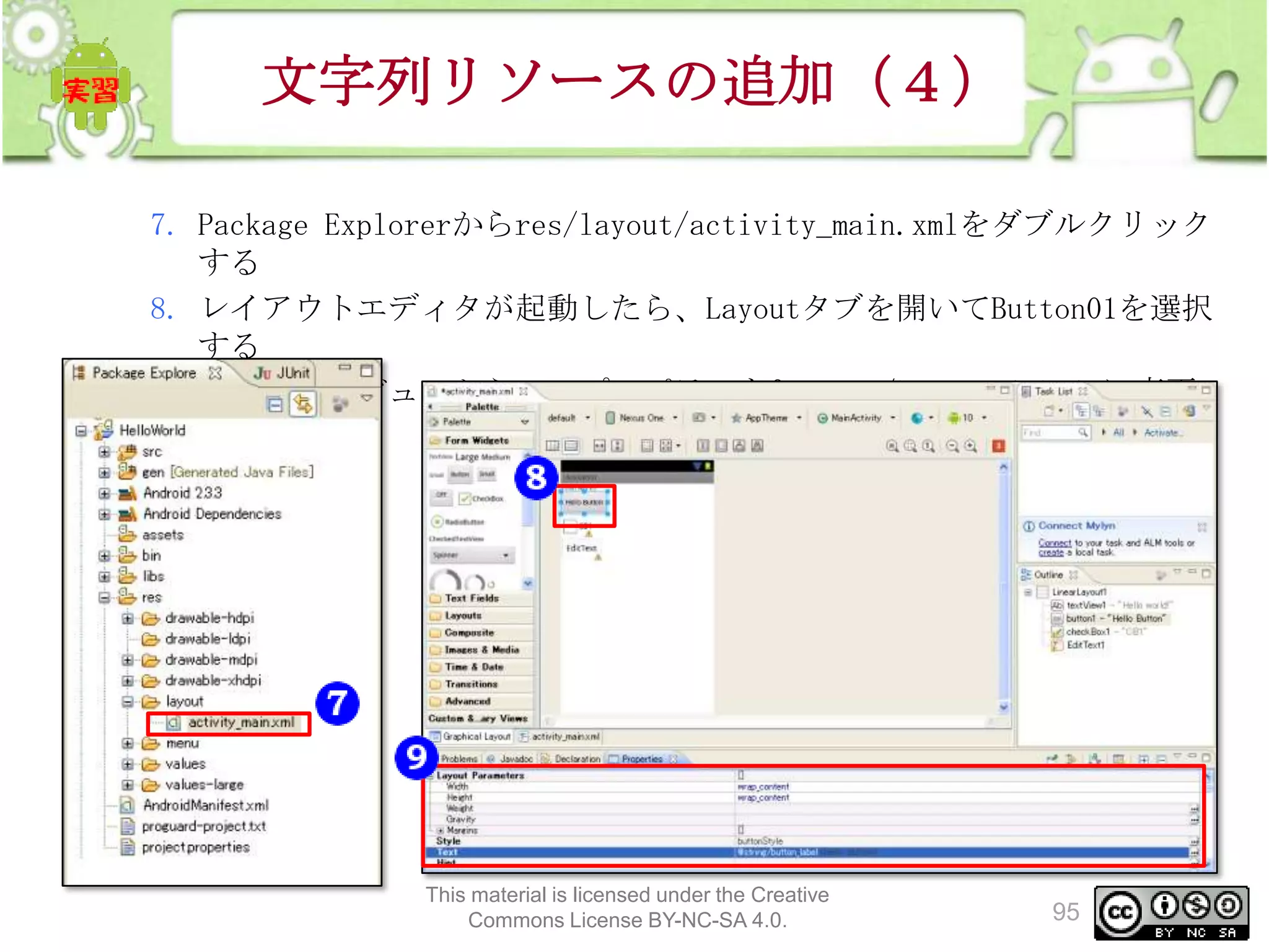 文字列リソースの追加（４）
7. Package Explorerからres/layout/activity_main.xmlをダブルクリック
する
8. レイアウトエディタが起動したら、Layoutタブを開いてButton01を選択
する
9. PropertiesビューからTextプロパティを@string/button_label に変更
する

This material is licensed under the Creative
Commons License BY-NC-SA 4.0.

95

 