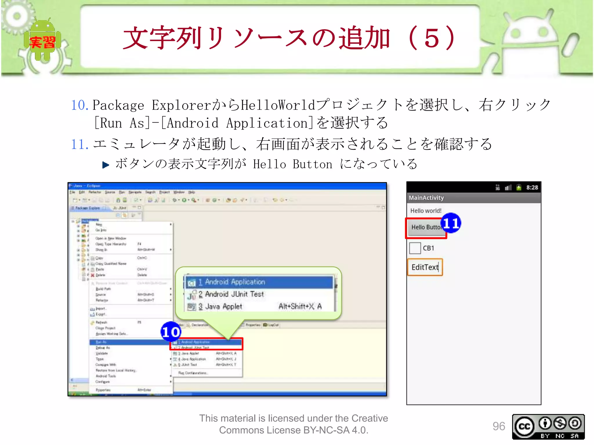 文字列リソースの追加（５）
10.Package ExplorerからHelloWorldプロジェクトを選択し、右クリック
[Run As]-[Android Application]を選択する
11.エミュレータが起動し、右画面が表示されることを確認する
ボタンの表示文字列が Hello Button になっている

This material is licensed under the Creative
Commons License BY-NC-SA 4.0.

96

 