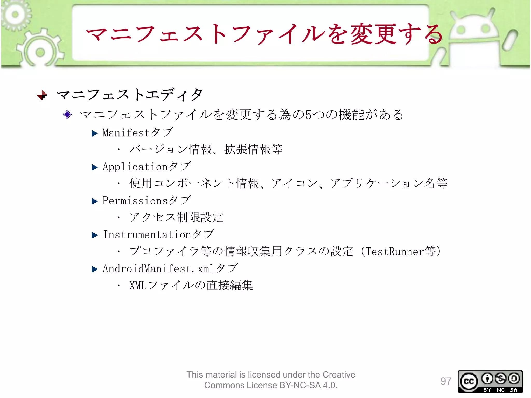 マニフェストファイルを変更する
マニフェストエディタ
マニフェストファイルを変更する為の5つの機能がある
Manifestタブ
• バージョン情報、拡張情報等
Applicationタブ
• 使用コンポーネント情報、アイコン、アプリケーション名等
Permissionsタブ
• アクセス制限設定
Instrumentationタブ
• プロファイラ等の情報収集用クラスの設定（TestRunner等）
AndroidManifest.xmlタブ
• XMLファイルの直接編集

This material is licensed under the Creative
Commons License BY-NC-SA 4.0.

97

 