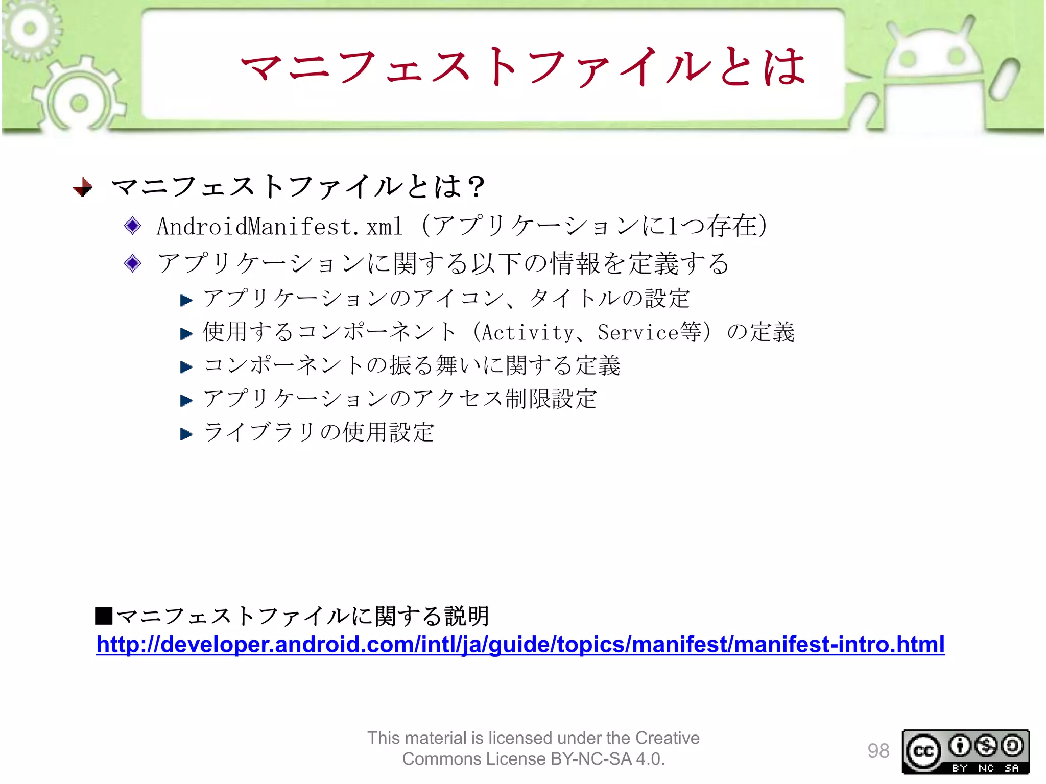 マニフェストファイルとは
マニフェストファイルとは？
AndroidManifest.xml（アプリケーションに1つ存在）
アプリケーションに関する以下の情報を定義する
アプリケーションのアイコン、タイトルの設定
使用するコンポーネント（Activity、Service等）の定義
コンポーネントの振る舞いに関する定義
アプリケーションのアクセス制限設定
ライブラリの使用設定

■マニフェストファイルに関する説明
http://developer.android.com/intl/ja/guide/topics/manifest/manifest-intro.html

This material is licensed under the Creative
Commons License BY-NC-SA 4.0.

98

 
