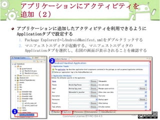 アプリケーションにアクティビティを
追加（２）
アプリケーションに追加したアクティビティを利用できるように
Applicationタブで設定する
1. Package ExplorerからAndroidManifest.xmlをダブルクリックする
2. マニフェストエディタが起動する。マニフェストエディタの
Applicationタブを選択し、右図の画面が表示されることを確認する

This material is licensed under the Creative
Commons License BY-NC-SA 4.0.

100

 