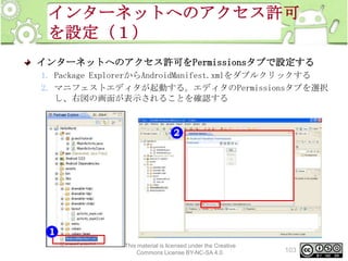 インターネットへのアクセス許可
を設定（１）
インターネットへのアクセス許可をPermissionsタブで設定する
1. Package ExplorerからAndroidManifest.xmlをダブルクリックする
2. マニフェストエディタが起動する。エディタのPermissionsタブを選択
し、右図の画面が表示されることを確認する

This material is licensed under the Creative
Commons License BY-NC-SA 4.0.

103

 