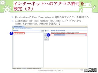 インターネットへのアクセス許可を
設定（３）
5. Permissionsに Uses Permission が追加されていることを確認する
6. Attributes for Uses Permissionの Name のプルダウンから
android.permission.INTERNETを選択する

This material is licensed under the Creative
Commons License BY-NC-SA 4.0.

105

 