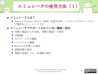 エミュレータの使用方法（１）
エミュレータとは？
Android Virtual Device（AVD）を読み込み、パソコン上でのハードウェ
ア動作をエミュレートする

エミュレータでサポートされていない機能・設定
実際の電話からの着信、実際の電話への発信
USB接続
カメラ・ビデオ撮影
ヘッドフォン接続
Bluetoothを使った通信
接続状態の設定
電池の充電レベル、AC電源の設定

This material is licensed under the Creative
Commons License BY-NC-SA 4.0.

106

 