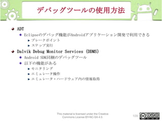 デバッグツールの使用方法
ADT
Eclipseのデバッグ機能がAndroidアプリケーション開発で利用できる
ブレークポイント
ステップ実行

Dalvik Debug Monitor Services（DDMS）
Android SDK同梱のデバッグツール
以下の機能がある
モニタリング
エミュレータ操作
エミュレータ・ハードウェア内の情報取得

This material is licensed under the Creative
Commons License BY-NC-SA 4.0.

109

 