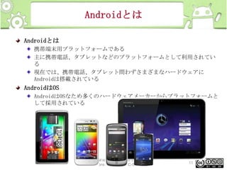 Androidとは
Androidとは
携帯端末用プラットフォームである
主に携帯電話、タブレットなどのプラットフォームとして利用されてい
る
現在では、携帯電話、タブレット問わずさまざまなハードウェアに
Androidは搭載されている

AndroidはOS
AndroidはOSなため多くのハードウェアメーカーからプラットフォームと
して採用されている

This material is licensed under the Creative
Commons License BY-NC-SA 4.0.

11

 