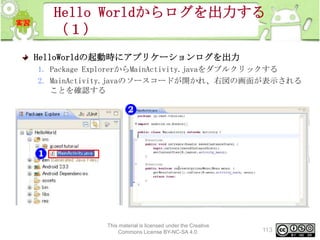Hello Worldからログを出力する
（１）
HelloWorldの起動時にアプリケーションログを出力
1. Package ExplorerからMainActivity.javaをダブルクリックする
2. MainActivity.javaのソースコードが開かれ、右図の画面が表示される
ことを確認する

This material is licensed under the Creative
Commons License BY-NC-SA 4.0.

113

 