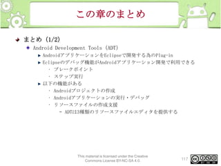 この章のまとめ
まとめ（1/2）
Android Development Tools（ADT）
AndroidアプリケーションをEclipseで開発する為のPlug-in
Eclipseのデバッグ機能がAndroidアプリケーション開発で利用できる
• ブレークポイント
• ステップ実行
以下の機能がある
• Androidプロジェクトの作成
• Androidアプリケーションの実行・デバッグ
• リソースファイルの作成支援
– ADTは3種類のリソースファイルエディタを提供する

This material is licensed under the Creative
Commons License BY-NC-SA 4.0.

117

 