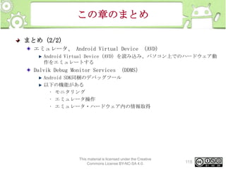 この章のまとめ
まとめ（2/2）
エミュレータ、 Android Virtual Device （AVD）
Android Virtual Device（AVD）を読み込み、パソコン上でのハードウェア動
作をエミュレートする

Dalvik Debug Monitor Services （DDMS）
Android SDK同梱のデバッグツール
以下の機能がある
• モニタリング
• エミュレータ操作
• エミュレータ・ハードウェア内の情報取得

This material is licensed under the Creative
Commons License BY-NC-SA 4.0.

118

 