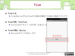 View
Viewとは
ViewはButtonやTextViewなど画面を構成する部品の基底クラスです

Viewの例: TextView
TextViewはテキスト（文字列）を表示します

Viewの例2; Button
Buttonはボタンを表示します

This material is licensed under the Creative
Commons License BY-NC-SA 4.0.

121

 