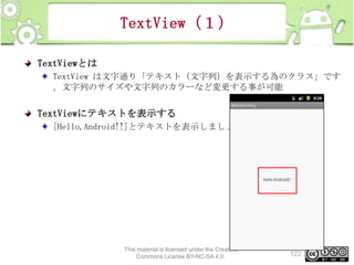TextView（１）
TextViewとは
TextView は文字通り「テキスト（文字列）を表示する為のクラス」です
。文字列のサイズや文字列のカラーなど変更する事が可能

TextViewにテキストを表示する
[Hello,Android!!]とテキストを表示しましょう

This material is licensed under the Creative
Commons License BY-NC-SA 4.0.

122

 