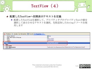 TextView（４）
配置したTextViewへ初期表示テキストを定義
配置したTextViewを選択して、プロパティタブのプロパティTextの値を
選択して表示させるテキストを選択。先程追加したStringリソースを使
用します

This material is licensed under the Creative
Commons License BY-NC-SA 4.0.

125

 