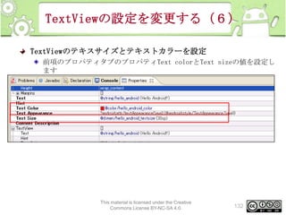 TextViewの設定を変更する（６）
TextViewのテキスサイズとテキストカラーを設定
前項のプロパティタブのプロパティText colorとText sizeの値を設定し
ます

This material is licensed under the Creative
Commons License BY-NC-SA 4.0.

132

 