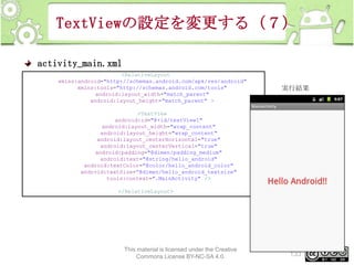 TextViewの設定を変更する（７）
activity_main.xml
<RelativeLayout
xmlns:android="http://schemas.android.com/apk/res/android"
xmlns:tools="http://schemas.android.com/tools"
android:layout_width="match_parent"
android:layout_height="match_parent" >

実行結果

<TextView
android:id="@+id/textView1"
android:layout_width="wrap_content"
android:layout_height="wrap_content"
android:layout_centerHorizontal="true"
android:layout_centerVertical="true"
android:padding="@dimen/padding_medium"
android:text="@string/hello_android"
android:textColor="@color/hello_android_color"
android:textSize=”@dimen/hello_android_textsize"
tools:context=".MainActivity" />
</RelativeLayout>

This material is licensed under the Creative
Commons License BY-NC-SA 4.0.

133

 