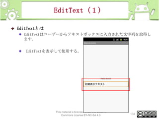 EditText（１）
EditTextとは
EditTextはユーザーからテキストボックスに入力された文字列を取得し
ます。
EditTextを表示して使用する。

This material is licensed under the Creative
Commons License BY-NC-SA 4.0.

134

 