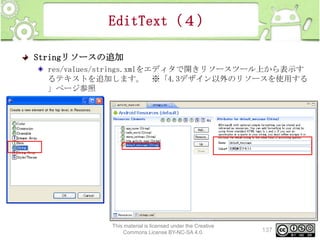 EditText（４）
Stringリソースの追加
res/values/strings.xmlをエディタで開きリソースツール上から表示す
るテキストを追加します。 ※「4.3デザイン以外のリソースを使用する
」ページ参照

This material is licensed under the Creative
Commons License BY-NC-SA 4.0.

137

 