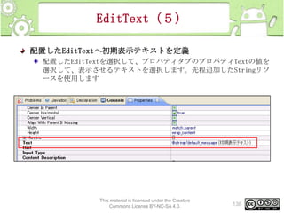 EditText（５）
配置したEditTextへ初期表示テキストを定義
配置したEditTextを選択して、プロパティタブのプロパティTextの値を
選択して、表示させるテキストを選択します。先程追加したStringリソ
ースを使用します

This material is licensed under the Creative
Commons License BY-NC-SA 4.0.

138

 