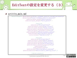 EditTextの設定を変更する（３）
activity_main.xml
<RelativeLayout xmlns:android="http://schemas.android.com/apk/res/android"
xmlns:tools="http://schemas.android.com/tools"
android:layout_width="match_parent"
android:layout_height="match_parent" >
<TextView
android:id="@+id/textView1"
android:layout_width="wrap_content"
android:layout_height="wrap_content"
android:layout_centerHorizontal="true"
android:layout_centerVertical="true"
android:padding="@dimen/padding_medium"
android:text="@string/hello_world"
tools:context=".MainActivity" />
<EditText
android:id="@+id/editText1"
android:layout_width="match_parent"
android:layout_height="wrap_content"
android:layout_below="@+id/textView1"
android:layout_centerHorizontal="true"
android:ems="10"
android:maxLines="3"
android:text="@string/default_message"
android:textColor="@color/hello_android_color" />
</RelativeLayout>

This material is licensed under the Creative
Commons License BY-NC-SA 4.0.

142

 