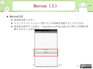 Button（１）
Buttonとは
基本的な押しボタン
クリックイベントによって押したとき処理を実装することができる
基本的な押ボタン以外に、ToggleButtonやCheckBoxなど押した状態を管
理するボタンも存在する

This material is licensed under the Creative
Commons License BY-NC-SA 4.0.

143

 