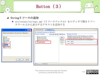 Button（３）
Stringリソースの追加
res/values/strings.xml（リソースファイル）をエディタで開きリソー
スツール上から表示するテキストを追加する

This material is licensed under the Creative
Commons License BY-NC-SA 4.0.

145

 