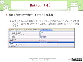 Button（４）
配置したButtonへ表示するテキストを定義
配置したButtonを選択して、プロパティタブのプロパティTextの値を選
択して、表示させるテキストを選択。先程追加したStringリソースを使
用する。

This material is licensed under the Creative
Commons License BY-NC-SA 4.0.

146

 