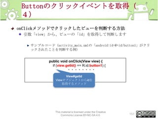 Buttonのクリックイベントを取得（
４）
onClickメソッドでクリックしたビューを判断する方法
引数「view」から、ビューの「id」を取得して判断します
サンプルコード（activity_main.xmlの「android:id=@+id/button1」がクリ
ックされたことを判断する例）
public void onClick(View view) {
if (view.getId() == R.id.button1) {
・・・・・・・・
}
View#getId
}
Viewオブジェクトからidを
取得するメソッド

This material is licensed under the Creative
Commons License BY-NC-SA 4.0.

151

 