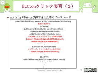 Buttonクリック実習（３）
ActivityのButtonが押下された時のソースコード
public class MainActivity extends Activity implements OnClickListener {
Button button;
@Override
public void onCreate(Bundle savedInstanceState) {
super.onCreate(savedInstanceState);
setContentView(R.layout.activity_main);
// R.javaファイルからリソース情報を取得
button = (Button)findViewById(R.id.button1);
button.setOnClickListener(this);
}
public void onClick(View view){
// ボタンがクリックされたときに呼び出す
button.setText("Button clicked!!");
}
@Override
public boolean onCreateOptionsMenu(Menu menu) {
・・・・・・・・・
}
}
This material is licensed under the Creative
Commons License BY-NC-SA 4.0.

154

 