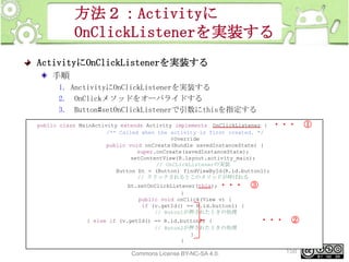 方法２：Activityに
OnClickListenerを実装する
ActivityにOnClickListenerを実装する
手順
1. AnctivityにOnClickListenerを実装する
2. OnClickメソッドをオーバライドする
3. Button#setOnClickListenerで引数にthisを指定する
public class MainActivity extends Activity implements OnClickListener {
/** Called when the activity is first created. */
@Override
public void onCreate(Bundle savedInstanceState) {
super.onCreate(savedInstanceState);
setContentView(R.layout.activity_main);
// OnCLickListenerの実装
Button bt = (Button) findViewById(R.id.button1);
// クリックされるとこのメソッドが呼ばれる
bt.setOnClickListener(this); ・・・
}
public void onClick(View v) {
if (v.getId() == R.id.button1) {
// Buton1が押されたときの処理
} else if (v.getId() == R.id.button2) {
// Buton2が押されたときの処理
}
}

This material is licensed under the Creative
Commons License BY-NC-SA 4.0.

・・・

③

・・・

②

158

①

 