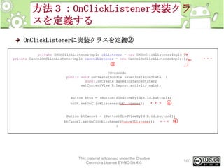 方法３：OnClickListener実装クラ
スを定義する
OnClickListenerに実装クラスを定義②
private OKOnClickListenerImple okListener = new OKOnClickListenerImple();
private CancelOnClickListenerImple cancelListener = new CancelOnClickListenerImple();

③
@Override
public void onCreate(Bundle savedInstanceState) {
super.onCreate(savedInstanceState);
setContentView(R.layout.activity_main);

Button btOk = (Button)findViewById(R.id.button1);
btOk.setOnClickListener(okListener);

・・・ ④

Button btCancel = (Button)findViewById(R.id.button2);
btCancel.setOnClickListener(cancelListener);
}

This material is licensed under the Creative
Commons License BY-NC-SA 4.0.

・・・

④

160

・・・

 