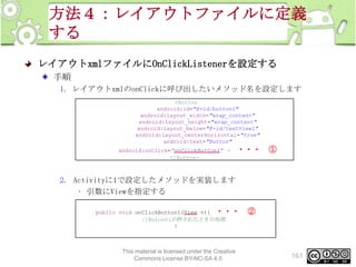 方法４：レイアウトファイルに定義
する
レイアウトxmlファイルにOnClickListenerを設定する
手順
1. レイアウトxmlのonClickに呼び出したいメソッド名を設定します
<Button
android:id="@+id/button1"
android:layout_width="wrap_content"
android:layout_height="wrap_content"
android:layout_below="@+id/textView1"
android:layout_centerHorizontal="true"
android:text="Button"
android:onClick=“onClickButton1” >
</Button>

・・・ ①

2. Activityに1で設定したメソッドを実装します
• 引数にViewを指定する
public void onClickButton1(View v){ ・・・
//Buton01が押されたときの処理
}

This material is licensed under the Creative
Commons License BY-NC-SA 4.0.

②

161

 