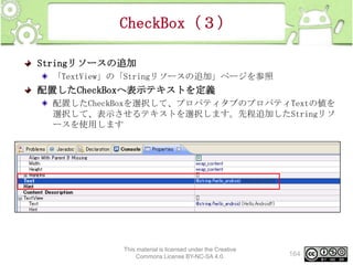 CheckBox（３）
Stringリソースの追加
「TextView」の「Stringリソースの追加」ページを参照

配置したCheckBoxへ表示テキストを定義
配置したCheckBoxを選択して、プロパティタブのプロパティTextの値を
選択して、表示させるテキストを選択します。先程追加したStringリソ
ースを使用します

This material is licensed under the Creative
Commons License BY-NC-SA 4.0.

164

 