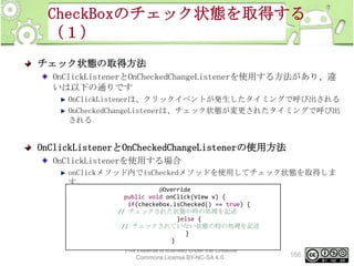 CheckBoxのチェック状態を取得する
（１）
チェック状態の取得方法
OnClickListenerとOnCheckedChangeListenerを使用する方法があり、違
いは以下の通りです
OnClickListenerは、クリックイベントが発生したタイミングで呼び出される
OnCheckedChangeListenerは、チェック状態が変更されたタイミングで呼び出
される

OnClickListenerとOnCheckedChangeListenerの使用方法
OnClickListenerを使用する場合
onClickメソッド内でisCheckedメソッドを使用してチェック状態を取得しま
す。
@Override
public void onClick(View v) {
if(checkebox.isChecked() == true) {
// チェックされた状態の時の処理を記述
}else {
// チェックされていない状態の時の処理を記述
}
}
This material is licensed under the Creative
Commons License BY-NC-SA 4.0.

166

 