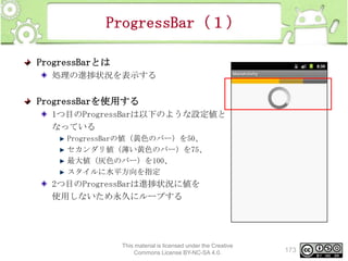 ProgressBar（１）
ProgressBarとは
処理の進捗状況を表示する

ProgressBarを使用する
1つ目のProgressBarは以下のような設定値と
なっている
ProgressBarの値（黄色のバー）を50、
セカンダリ値（薄い黄色のバー）を75、
最大値（灰色のバー）を100、
スタイルに水平方向を指定

2つ目のProgressBarは進捗状況に値を
使用しないため永久にループする

This material is licensed under the Creative
Commons License BY-NC-SA 4.0.

173

 