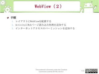 WebView（２）
手順
1. レイアウトにWebViewを配置する
2. ActivityにWebページ読み込み処理を追加する
3. インターネットアクセスのパーミッションを追加する

This material is licensed under the Creative
Commons License BY-NC-SA 4.0.

178

 