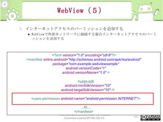 WebView（５）
3. インターネットアクセスのパーミッションを追加する
WebViewで外部ネットワークに接続する場合インターネットアクセスのパーミ
ッションを追加する

<?xml version="1.0" encoding="utf-8"?>
<manifest xmlns:android="http://schemas.android.com/apk/res/android"
package="com.example.webviewsample"
android:versionCode="1"
android:versionName="1.0" >
<uses-sdk
android:minSdkVersion="10"
android:targetSdkVersion="10" />
<uses-permission android:name="android.permission.INTERNET"/>
...略...
</manifest>
This material is licensed under the Creative
Commons License BY-NC-SA 4.0.

181

 