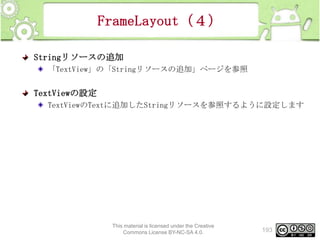 FrameLayout（４）
Stringリソースの追加
「TextView」の「Stringリソースの追加」ページを参照

TextViewの設定
TextViewのTextに追加したStringリソースを参照するように設定します

This material is licensed under the Creative
Commons License BY-NC-SA 4.0.

193

 