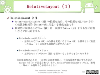 RelativeLayout（１）
RelativeLayout とは
RelativeLayoutはView（親）の位置を決め、その位置を元にView（子）
の位置を相対的（Relative)に指定する構成方法です
相対的に参照されるView（親）は 参照するView（子）よりも先に定義
しなくてはいけません
RelativeLayoutのメリット
• 基準となるView（親）の位置を変更するとView（親）を基準として配置
したView（子）の位置も自動的に変更されます
RelativeLayoutのデメリット
• 基準となっているView（親）を削除することができなくなります
※自動追加されるコードは親との位置関係と、自由な座標を補正するための
margin（余白）が設定されています。marginが自動設定されていると、整列
しづらいため削除する必要があります
This material is licensed under the Creative
Commons License BY-NC-SA 4.0.

196

 