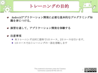 トレーニングの目的
Androidアプリケーション開発に必要な基本的なプログラミング知
識を身につける。
演習を通して、アプリケーション開発を体験する

注意事項
本トレーニングは同じ資料で1日コース、2日コースを行います。
1日コースではトレーニングの一部を省略します

This material is licensed under the Creative
Commons License BY-NC-SA 4.0.

2

 