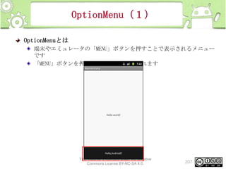 OptionMenu（１）
OptionMenuとは
端末やエミュレータの「MENU」ボタンを押すことで表示されるメニュー
です
「MENU」ボタンを押すとメニューが表示されます

This material is licensed under the Creative
Commons License BY-NC-SA 4.0.

207

 