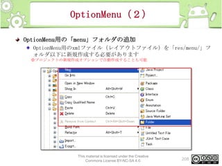 OptionMenu（２）
OptionMenu用の「menu」フォルダの追加
OptionMenu用のxmlファイル（レイアウトファイル）を「res/menu/」フ
ォルダ以下に新規作成する必要があります
※プロジェクトの新規作成オプションで自動作成することも可能

This material is licensed under the Creative
Commons License BY-NC-SA 4.0.

208

 