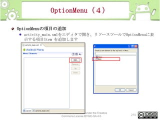 OptionMenu（４）
OptionMenuの項目の追加
activity_main.xmlをエディタで開き、リソースツールでOptionMenuに表
示する項目Item を追加します

This material is licensed under the Creative
Commons License BY-NC-SA 4.0.

210

 