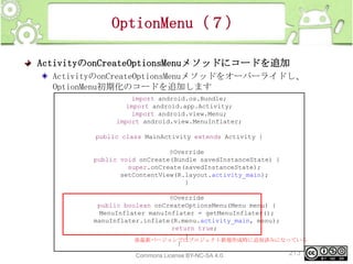 OptionMenu（７）
ActivityのonCreateOptionsMenuメソッドにコードを追加
ActivityのonCreateOptionsMenuメソッドをオーバーライドし、
OptionMenu初期化のコードを追加します
import android.os.Bundle;
import android.app.Activity;
import android.view.Menu;
import android.view.MenuInflater;
public class MainActivity extends Activity {
@Override
public void onCreate(Bundle savedInstanceState) {
super.onCreate(savedInstanceState);
setContentView(R.layout.activity_main);
}
@Override
public boolean onCreateOptionsMenu(Menu menu) {
MenuInflater manuInflater = getMenuInflater();
manuInflater.inflate(R.menu.activity_main, menu);
return true;
}
※最新バージョンではプロジェクト新規作成時に追加済みになっている
}
This material is licensed under the Creative
Commons License BY-NC-SA 4.0.

213

 