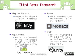 Third Party Framework
Kivy on Android
PythonコードからAndroid
アプリケーションを作成す
る

Monaca
HTML5、JavaScript、CSSベ
ースでAndroidアプリケー
ションを作成する

Unity
AppInventor
Webブラウザ上で画面をデ
ザインし、ブロックをドラ
ッグ&ドロップしてパズル
のように組み合わせて作成
する

3Dコンテンツも作成できる
ゲーム開発プラットフォー
ム。Webやマルチプラット
フォームでコンテンツの書
き出しができる

This material is licensed under the Creative
Commons License BY-NC-SA 4.0.

22

 