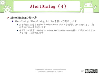 AlertDialog（４）
AlertDialogの使い方
AlertDialogはAlertDialog.Builderを使って表示します
表示内容に対応するデータのセッターメソッドを使用してDialogのどこに何
を表示するかを設定します
各ボタンの設定はDialogInterface.OnClickListenerを使ってボタンのクリッ
クイベントを取得します

This material is licensed under the Creative
Commons License BY-NC-SA 4.0.

221

 