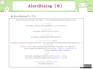 AlertDialog（６）
AlertDialogサンプル
AlertDialog.Builder builder = new AlertDialog.Builder(this);
// アイコン
builder.setIcon(R.drawable.ic_launcher);
// タイトル
builder.setTitle("Title");
// メッセージ
builder.setMessage("Message");
// クリックイベントの設定
builder.setPositiveButton("OK", new DialogInterface.OnClickListener() {
@Override
public void onClick(DialogInterface dialog, int which) {
Toast.makeText(MainActivity.this, "Hello, Android!!",
Toast.LENGTH_LONG).show();
}
});
builder.setNegativeButton("Cancel", null);
builder.setNeutralButton("Neutral", null);
// AlertDialogを表示します。
builder.show();
This material is licensed under the Creative
Commons License BY-NC-SA 4.0.

223

 