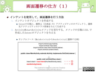 画面遷移の仕方（１）
インテントを使用して、画面遷移を行う方法
1. インテントオブジェクトを作成する
Intentの引数に、遷移元（自画面 の）アクティビティのオブジェクト、遷移
先アクティビティのクラス情報を与えて生成する

2. Activity#startActivityメソッドを実行する。メソッドの引数には1.で
作成したIntentオブジェクトを与える
サンプルソース（MainActivityからNextActivityに遷移する例）
import android.app.Activity;
import android.view.View;
import android.view.View.OnClickListener;
import android.content.Intent;
public class MainActivity extends Activity implements OnClickListener {
...略...
public void onClick(View view) {
Intent intent = new Intent(this,NextActivity.class);

startActivity(intent);

・・・ ①
・・・ ②

}
This material is licensed under the Creative
}
Commons License BY-NC-SA 4.0.

229

 