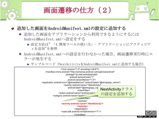 画面遷移の仕方（２）
追加した画面をAndroidManifest.xmlの設定に追加する
追加した画面をアプリケーションから利用できるようにするには
AndroidManifest.xmlへ設定をする
設定方法は" 「4.開発ツールの使い方」- アプリケーションにアクティビテ
ィを追加"を参照

AndroidManifest.xmlへの設定を行わなかった場合、画面遷移実行時にエ
ラーが発生する
サンプルコード（NextActivityをAndroidManifest.xmlに追加する場合）
<?xml version="1.0" encoding="utf-8"?>
<manifest xmlns:android="http://schemas.android.com/apk/res/android"
package="jp.oesf.activitysample"
android:versionCode="1"
android:versionName="1.0">
<application android:icon="@drawable/icon" android:label="@string/app_name">
<activity android:name=".MainActivity"
android:label="@string/app_name">
<intent-filter>
<action android:name="android.intent.action.MAIN" />
<category android:name="android.intent.category.LAUNCHER" />
</intent-filter>
</activity>
<activity android:name=".NextActivity">
</activity>
</application>
This <uses-sdk is licensed under the Creative
material android:minSdkVersion="7" />
</manifest>
Commons License BY-NC-SA 4.0.

NextActivityクラス
の設定を追加する

230

 