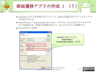 画面遷移アプリの作成 1 （７）
Packageにクラスを作成するパッケージ、Nameに作成するアクティビティクラ
ス名を入力する
SuperClassに「android.app.Activity」クラスか、Activityクラスのサブク
ラスを設定する。作成する画面に応じて、Activityクラスを選択する
Finishボタンを押す

Activityを追加するため、
SuperClassに
「android.app.Activity」を設定

This material is licensed under the Creative
Commons License BY-NC-SA 4.0.

237

 