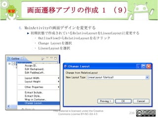 画面遷移アプリの作成 1 （９）
4. MainActivityの画面デザインを変更する
初期状態で作成されているRelativeLayoutをLinearLayoutに変更する
• OutlineViewからRelativeLayoutを右クリック
• Change Layoutを選択
• LinearLayoutを選択

This material is licensed under the Creative
Commons License BY-NC-SA 4.0.

239

 